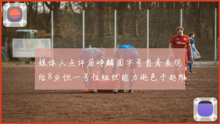 媒体人点评庞峥麟国字号首秀表现给8分但一号位组织能力逊色于赵维伦