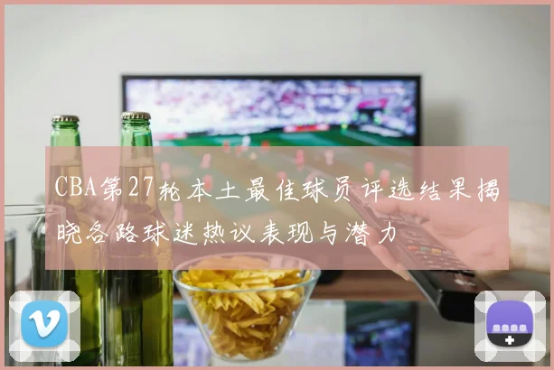 CBA第27轮本土最佳球员评选结果揭晓各路球迷热议表现与潜力