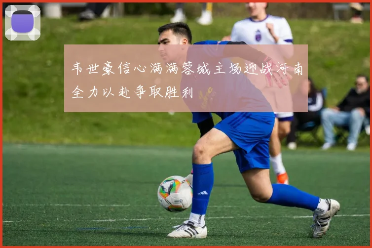 韦世豪信心满满蓉城主场迎战河南全力以赴争取胜利