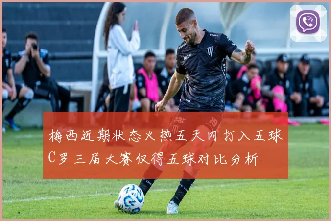 梅西近期状态火热五天内打入五球C罗三届大赛仅得五球对比分析