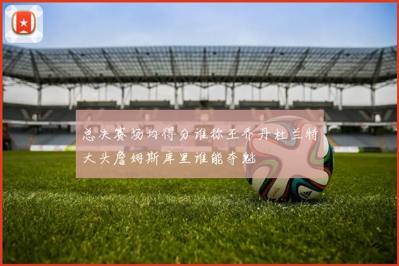 总决赛场均得分谁称王乔丹杜兰特大头詹姆斯库里谁能夺魁