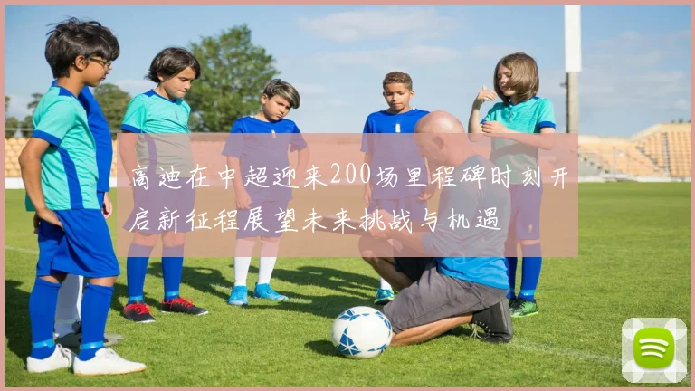 高迪在中超迎来200场里程碑时刻开启新征程展望未来挑战与机遇