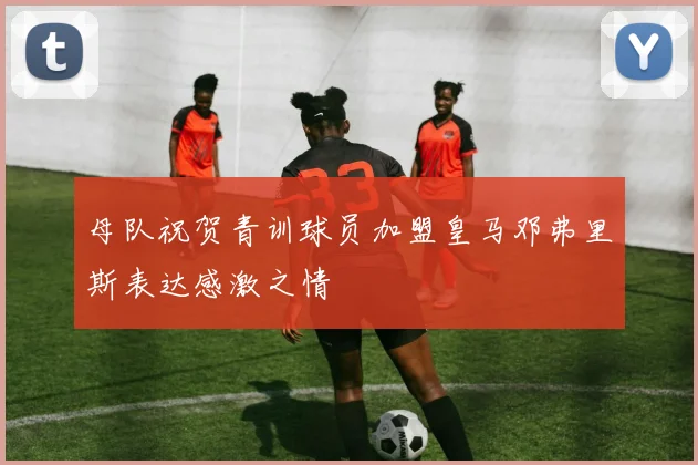 母队祝贺青训球员加盟皇马邓弗里斯表达感激之情