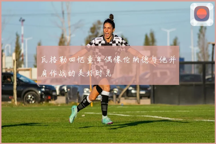 瓦格勒回忆童年偶像伦纳德与他并肩作战的美好时光
