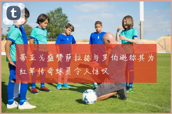 蒂亚戈盛赞萨拉赫与罗伯逊称其为红军传奇球员令人惊叹
