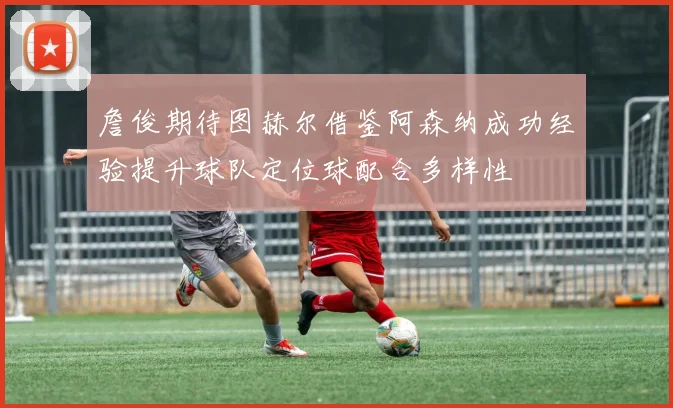 詹俊期待图赫尔借鉴阿森纳成功经验提升球队定位球配合多样性