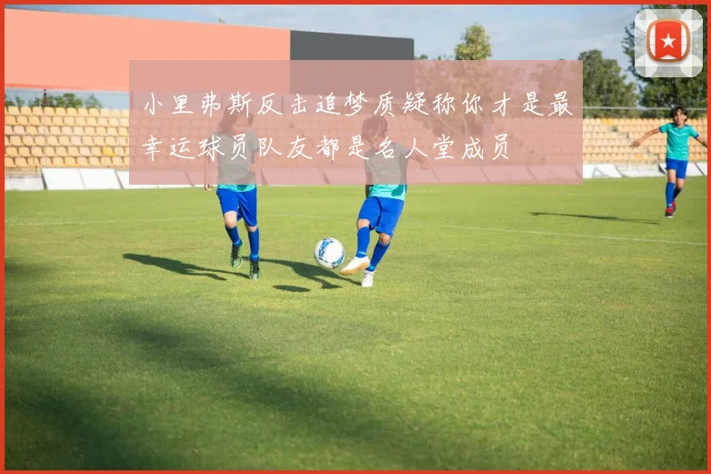 小里弗斯反击追梦质疑称你才是最幸运球员队友都是名人堂成员