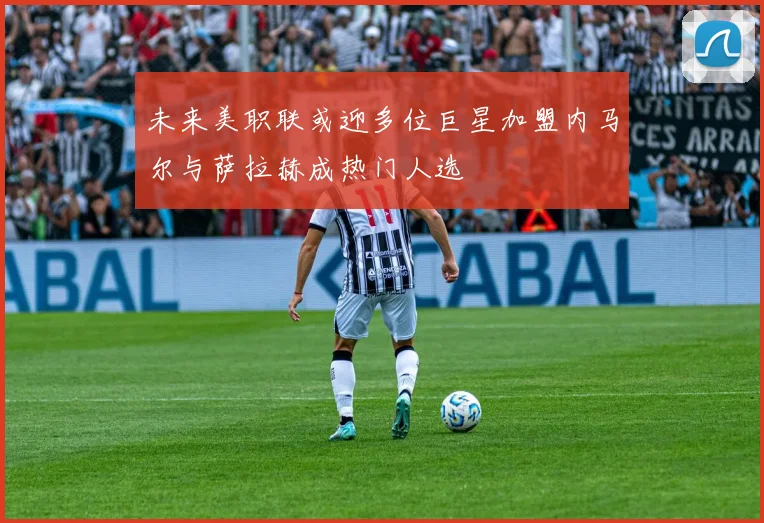未来美职联或迎多位巨星加盟内马尔与萨拉赫成热门人选