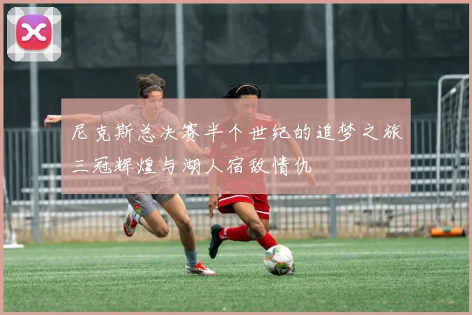 尼克斯总决赛半个世纪的追梦之旅三冠辉煌与湖人宿敌情仇