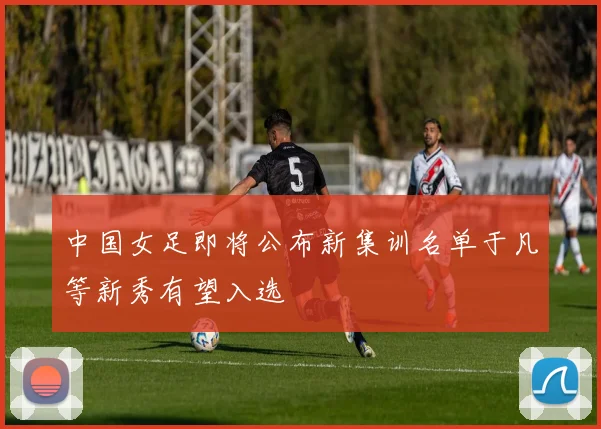 中国女足即将公布新集训名单于凡等新秀有望入选