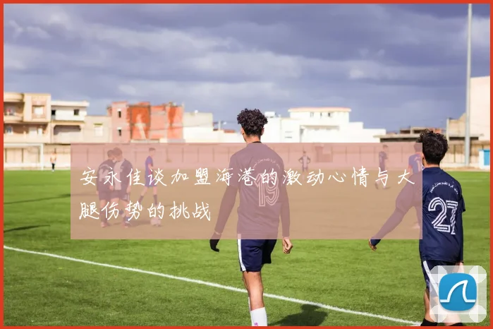 安永佳谈加盟海港的激动心情与大腿伤势的挑战