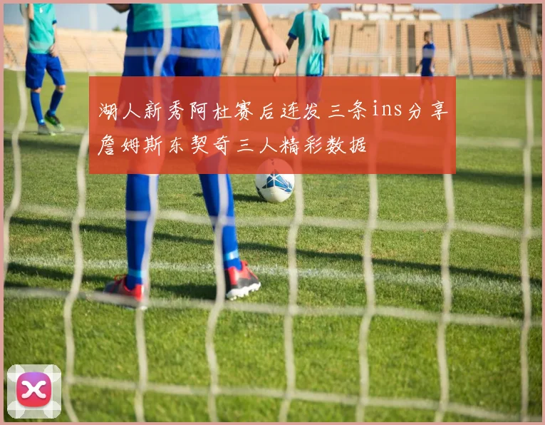 湖人新秀阿杜赛后连发三条ins分享詹姆斯东契奇三人精彩数据