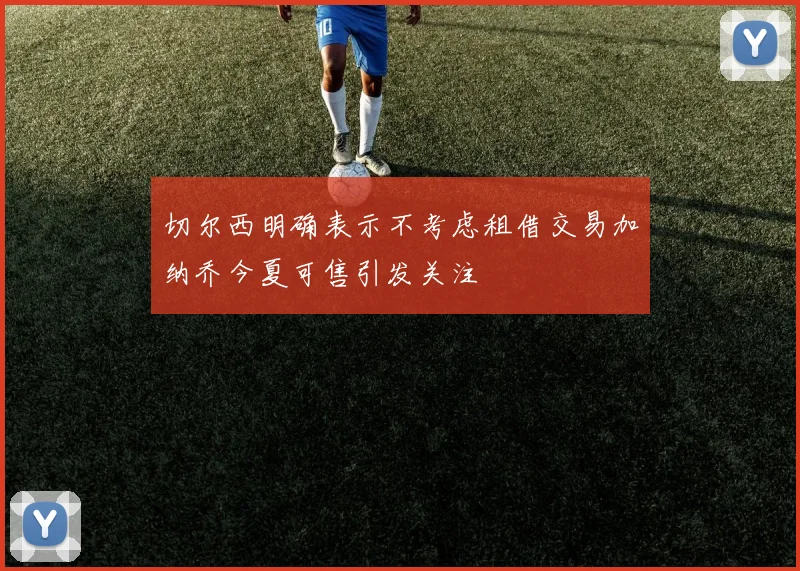 切尔西明确表示不考虑租借交易加纳乔今夏可售引发关注
