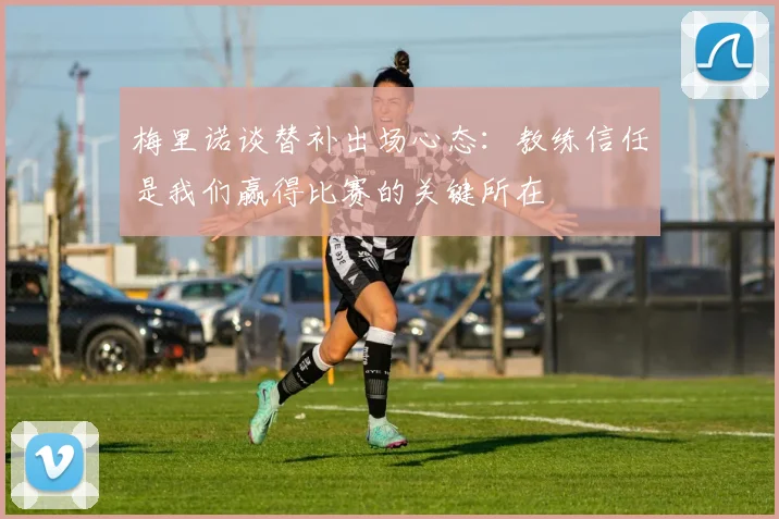 梅里诺谈替补出场心态：教练信任是我们赢得比赛的关键所在