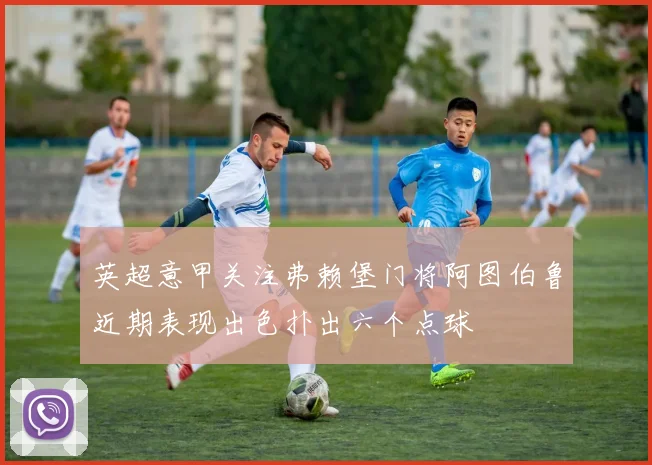英超意甲关注弗赖堡门将阿图伯鲁近期表现出色扑出六个点球