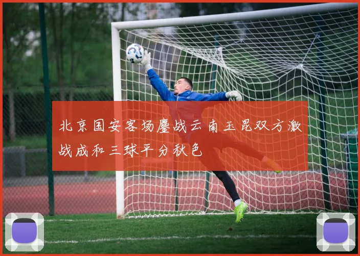 北京国安客场鏖战云南玉昆双方激战成和三球平分秋色